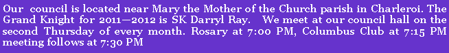 Text Box: Our&nbsp; council is located near Mary the Mother of the Church parish in Charleroi. The Grand Knight for 2011�2012 is SK Darryl Ray.&nbsp;&nbsp; We meet at our council hall on the second Thursday of every month. Rosary at 7:00 PM, Columbus Club at 7:15 PM meeting follows at 7:30 PM